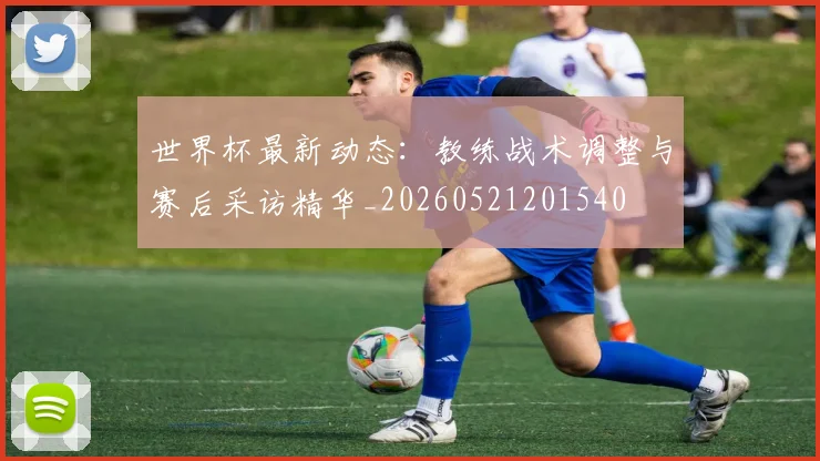 世界杯最新动态：教练战术调整与赛后采访精华_20260521201540