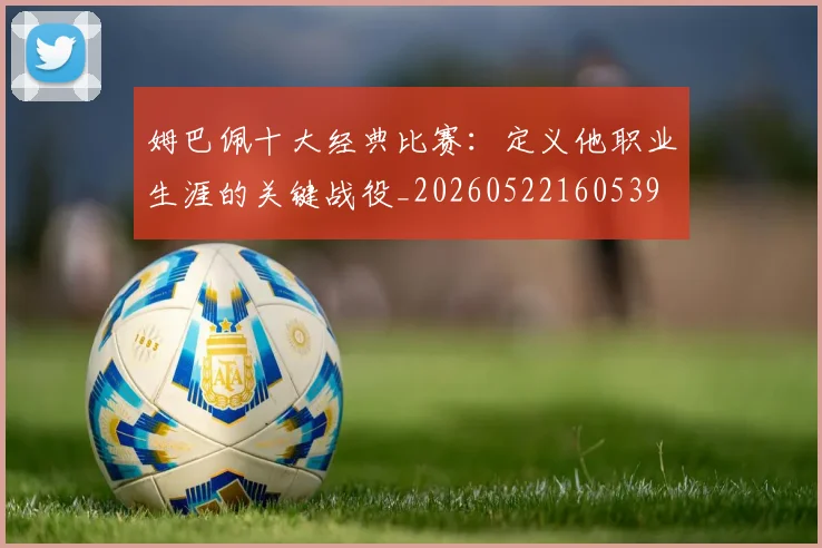 姆巴佩十大经典比赛：定义他职业生涯的关键战役_20260522160539
