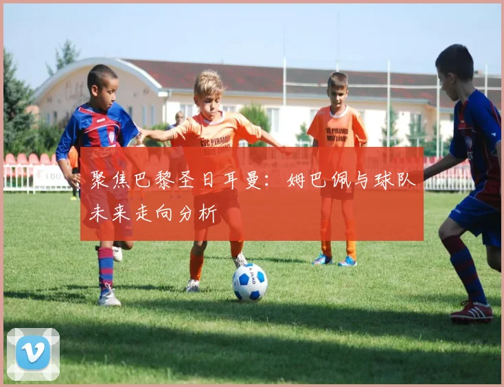 聚焦巴黎圣日耳曼:姆巴佩与球队未来走向分析