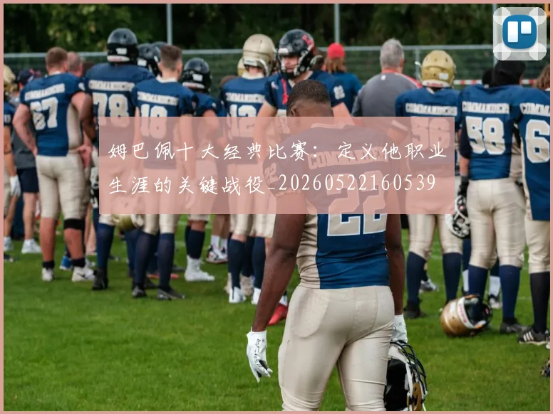 姆巴佩十大经典比赛：定义他职业生涯的关键战役_20260522160539