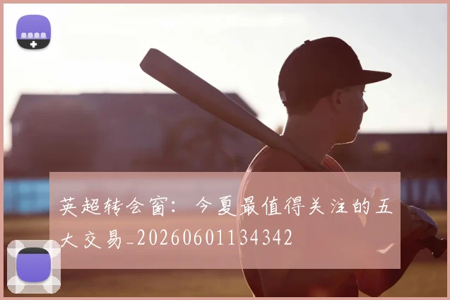 英超转会窗：今夏最值得关注的五大交易_20260601134342