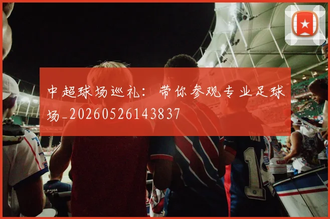 中超球场巡礼：带你参观专业足球场_20260526143837