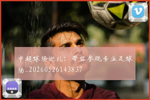 中超球场巡礼:带你参观专业足球场_20260526143837