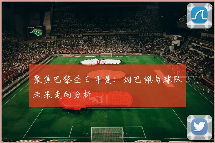 聚焦巴黎圣日耳曼：姆巴佩与球队未来走向分析