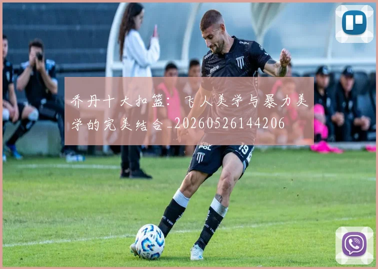 乔丹十大扣篮：飞人美学与暴力美学的完美结合_20260526144206
